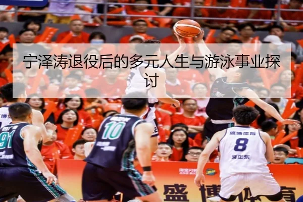 宁泽涛退役后的多元人生与游泳事业探讨